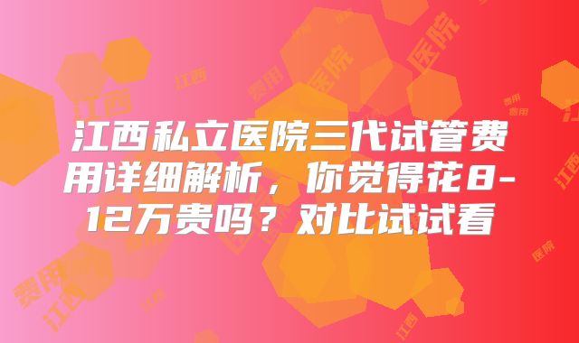 江西私立医院三代试管费用详细解析,你觉得花8-12万贵吗?对比试试看