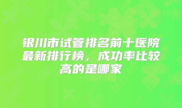 银川市试管排名前十医院最新排行榜,成功率比较高的是哪家