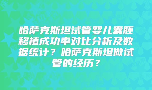 哈萨克斯坦试管婴儿囊胚移植成功率对比分析及数据统计？哈萨克斯坦做试管的经历？