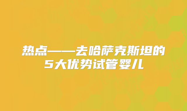 热点——去哈萨克斯坦的5大优势试管婴儿