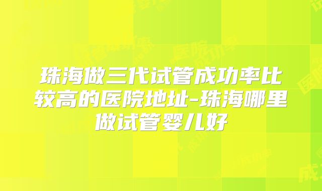 珠海做三代试管成功率比较高的医院地址-珠海哪里做试管婴儿好