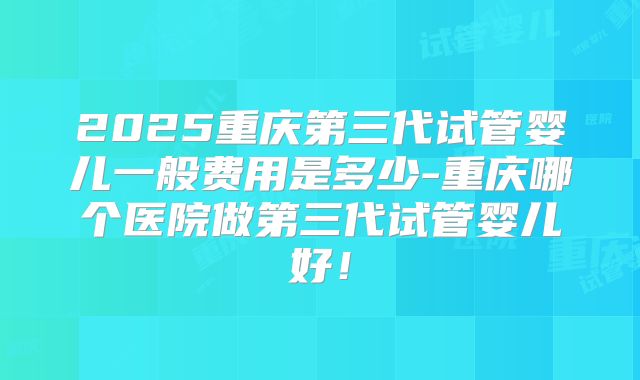 2025重庆第三代试管婴儿一般费用是多少-重庆哪个医院做第三代试管婴儿好!