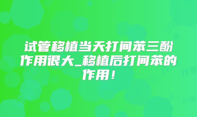 试管移植当天打间苯三酚作用很大_移植后打间苯的作用！