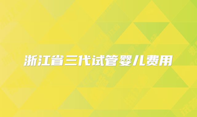 浙江省三代试管婴儿费用