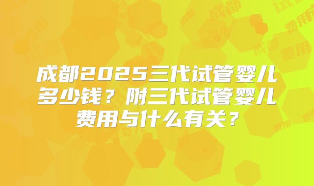 成都2025三代试管婴儿多少钱？附三代试管婴儿费用与什么有关？