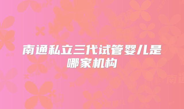 南通私立三代试管婴儿是哪家机构