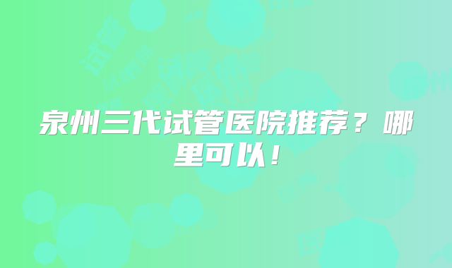 泉州三代试管医院推荐?哪里可以!