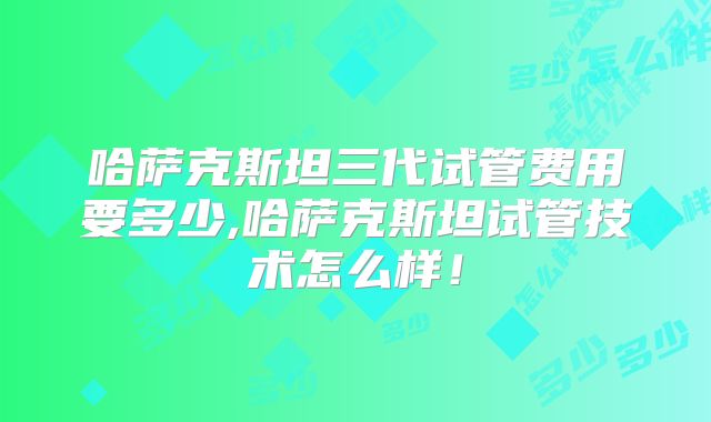 哈萨克斯坦三代试管费用要多少,哈萨克斯坦试管技术怎么样!