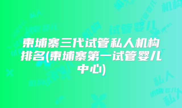 柬埔寨三代试管私人机构排名(柬埔寨第一试管婴儿中心)