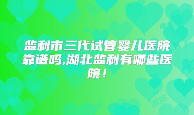 监利市三代试管婴儿医院靠谱吗,湖北监利有哪些医院！