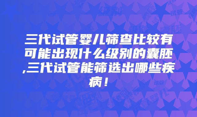 三代试管婴儿筛查比较有可能出现什么级别的囊胚,三代试管能筛选出哪些疾病！