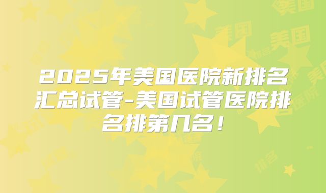 2025年美国医院新排名汇总试管-美国试管医院排名排第几名！