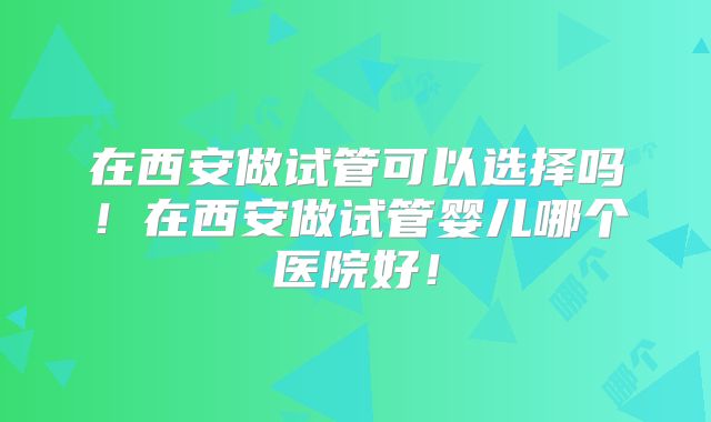 在西安做试管可以选择吗!在西安做试管婴儿哪个医院好!