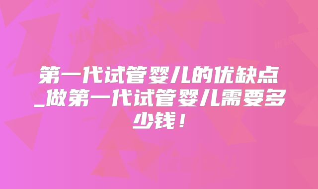 第一代试管婴儿的优缺点_做第一代试管婴儿需要多少钱！