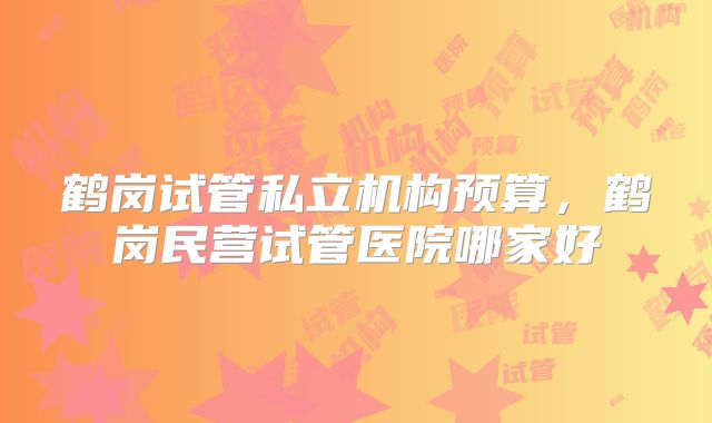 鹤岗试管私立机构预算,鹤岗民营试管医院哪家好