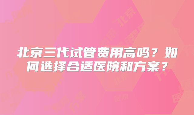 北京三代试管费用高吗？如何选择合适医院和方案？