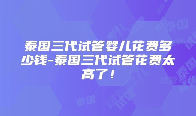泰国三代试管婴儿花费多少钱-泰国三代试管花费太高了！