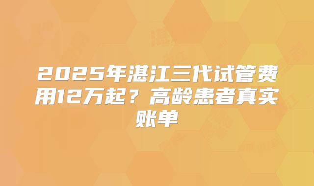 2025年湛江三代试管费用12万起？高龄患者真实账单