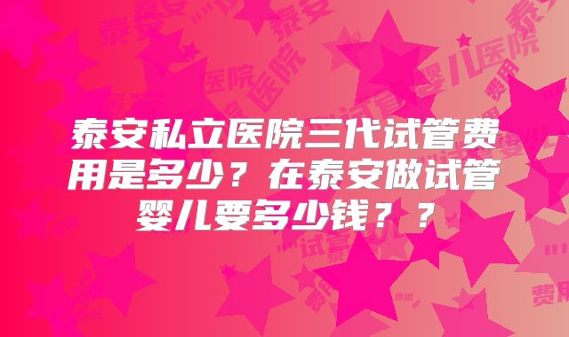 泰安私立医院三代试管费用是多少？在泰安做试管婴儿要多少钱？？