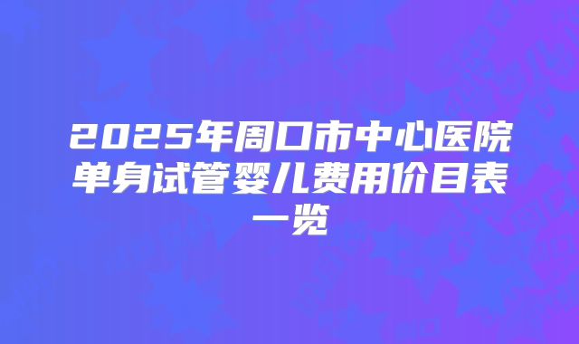 2025年周口市中心医院单身试管婴儿费用价目表一览