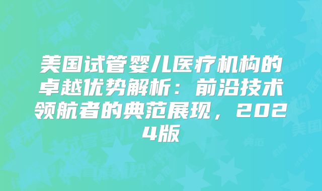 美国试管婴儿医疗机构的卓越优势解析：前沿技术领航者的典范展现，2024版