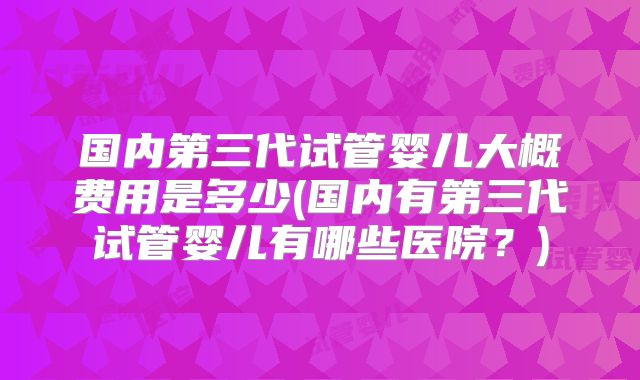 国内第三代试管婴儿大概费用是多少(国内有第三代试管婴儿有哪些医院？)