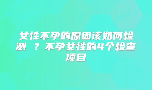 女性不孕的原因该如何检测 ？不孕女性的4个检查项目