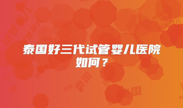 泰国好三代试管婴儿医院如何？