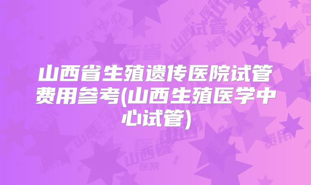 山西省生殖遗传医院试管费用参考(山西生殖医学中心试管)