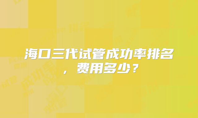 海口三代试管成功率排名，费用多少？