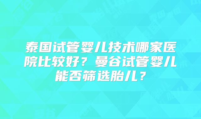 泰国试管婴儿技术哪家医院比较好？曼谷试管婴儿能否筛选胎儿？