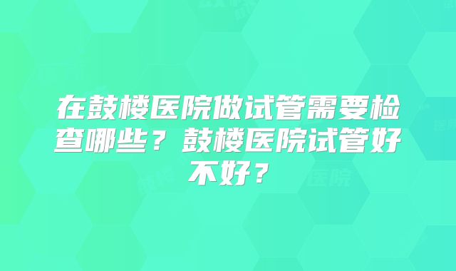 在鼓楼医院做试管需要检查哪些？鼓楼医院试管好不好？