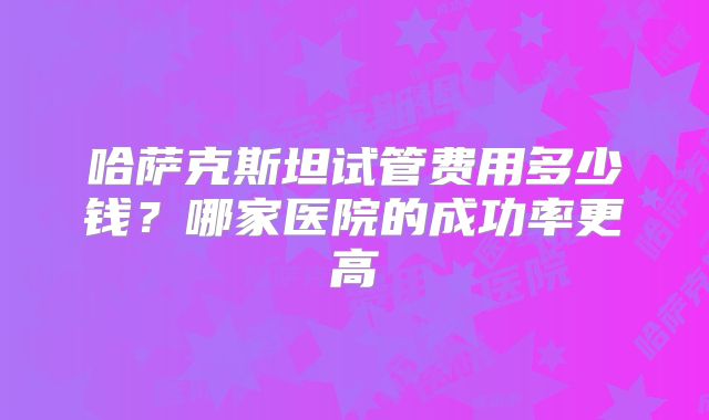 哈萨克斯坦试管费用多少钱？哪家医院的成功率更高