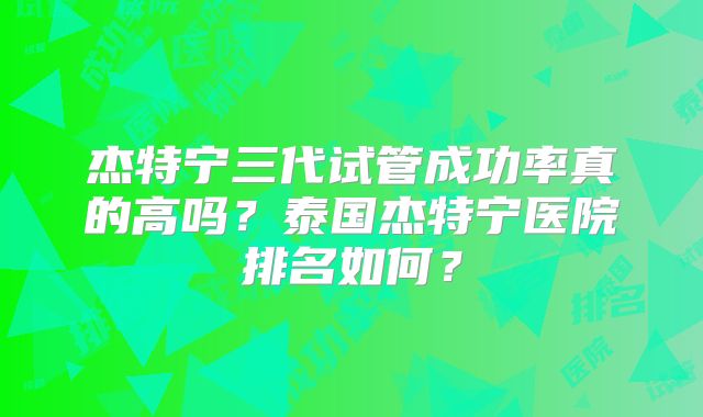 杰特宁三代试管成功率真的高吗？泰国杰特宁医院排名如何？