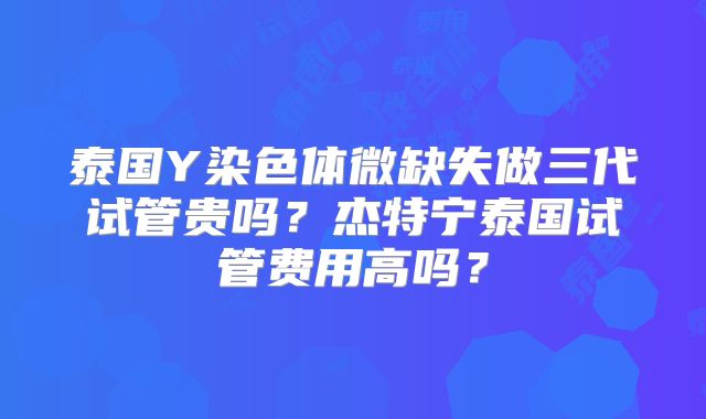 泰国Y染色体微缺失做三代试管贵吗？杰特宁泰国试管费用高吗？