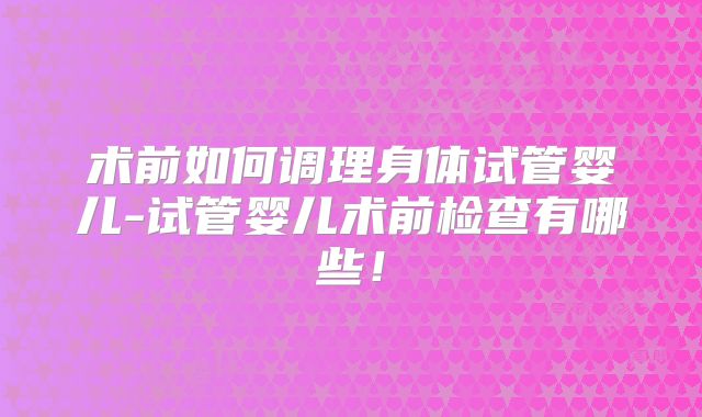 术前如何调理身体试管婴儿-试管婴儿术前检查有哪些!