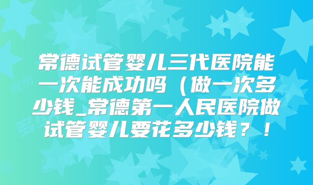 常德试管婴儿三代医院能一次能成功吗（做一次多少钱_常德第一人民医院做试管婴儿要花多少钱？！