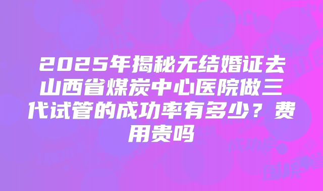 2025年揭秘无结婚证去山西省煤炭中心医院做三代试管的成功率有多少？费用贵吗