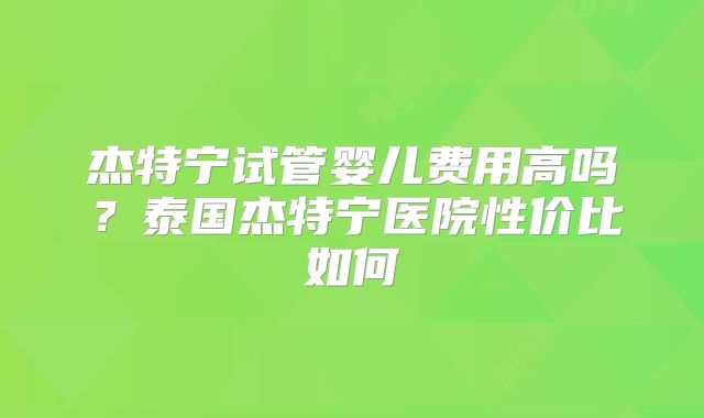 杰特宁试管婴儿费用高吗？泰国杰特宁医院性价比如何
