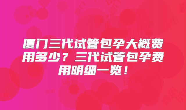 厦门三代试管包孕大概费用多少？三代试管包孕费用明细一览！