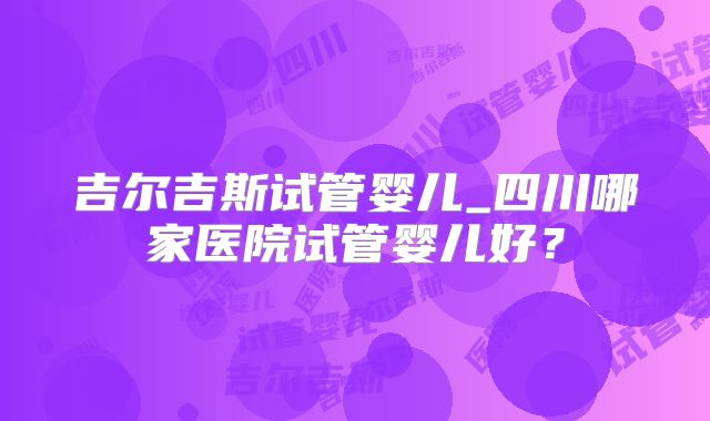 吉尔吉斯试管婴儿_四川哪家医院试管婴儿好?