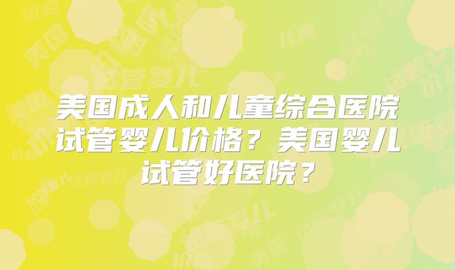 美国成人和儿童综合医院试管婴儿价格？美国婴儿试管好医院？