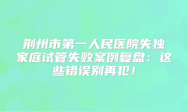 荆州市第一人民医院失独家庭试管失败案例复盘：这些错误别再犯！
