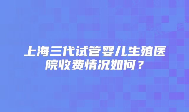 上海三代试管婴儿生殖医院收费情况如何？