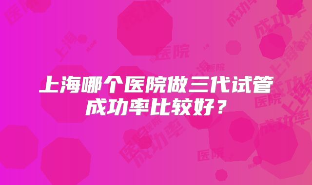 上海哪个医院做三代试管成功率比较好？