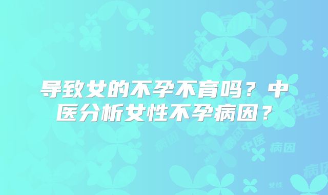 导致女的不孕不育吗？中医分析女性不孕病因？