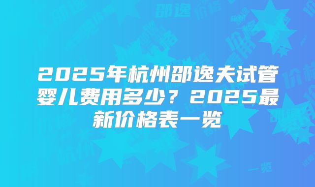 2025年杭州邵逸夫试管婴儿费用多少?2025最新价格表一览