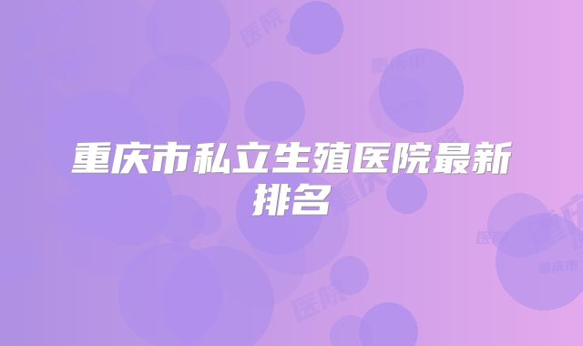 重庆市私立生殖医院最新排名