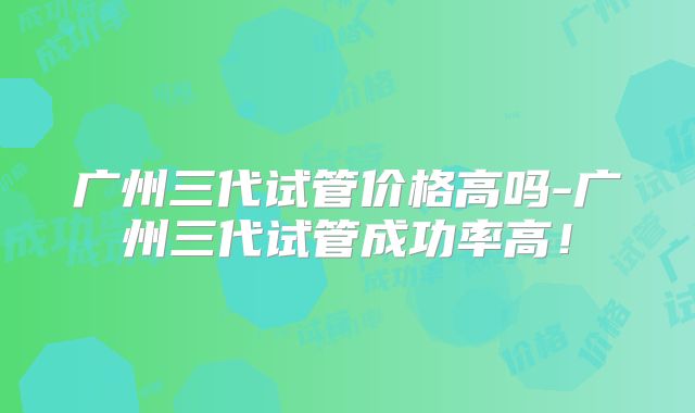 广州三代试管价格高吗-广州三代试管成功率高！