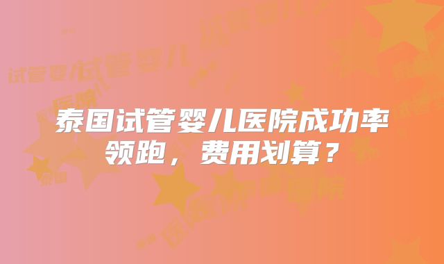 泰国试管婴儿医院成功率领跑，费用划算？